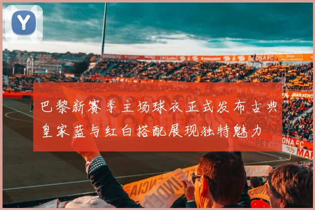 巴黎新赛季主场球衣正式发布古典皇家蓝与红白搭配展现独特魅力