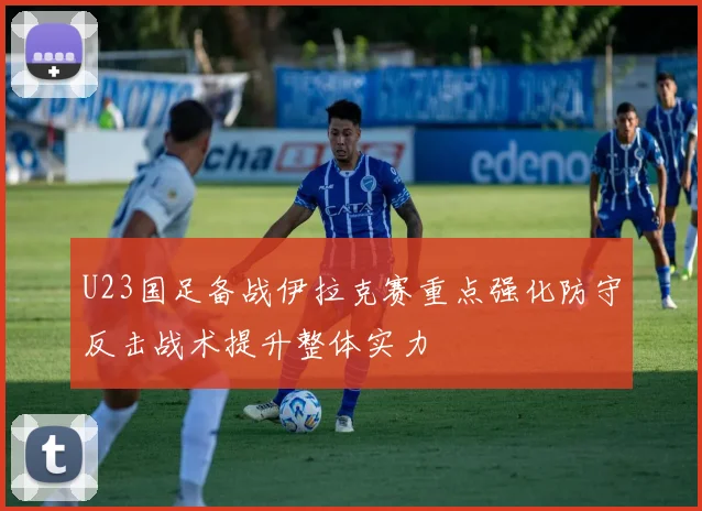 U23国足备战伊拉克赛重点强化防守反击战术提升整体实力