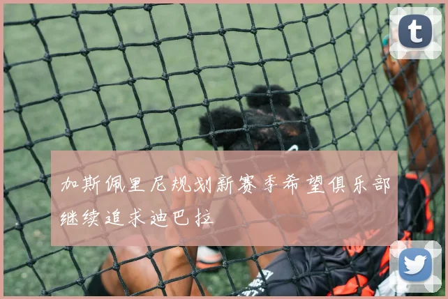 加斯佩里尼规划新赛季希望俱乐部继续追求迪巴拉