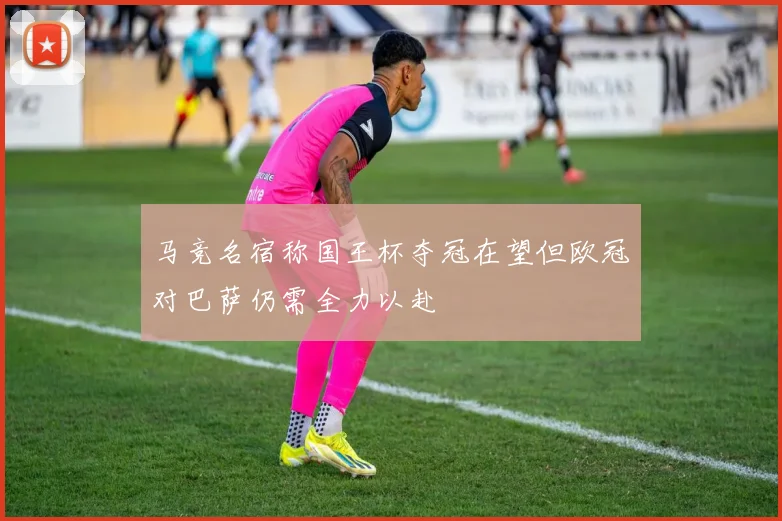 马竞名宿称国王杯夺冠在望但欧冠对巴萨仍需全力以赴