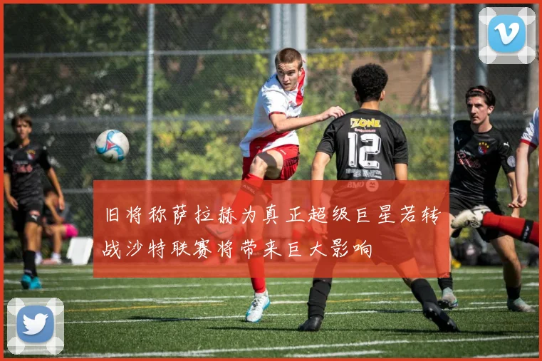 旧将称萨拉赫为真正超级巨星若转战沙特联赛将带来巨大影响