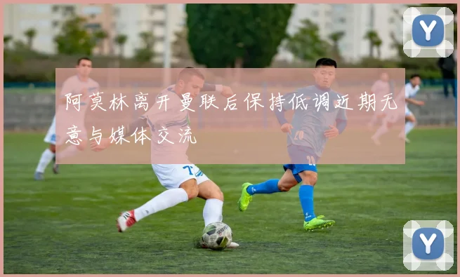 阿莫林离开曼联后保持低调近期无意与媒体交流