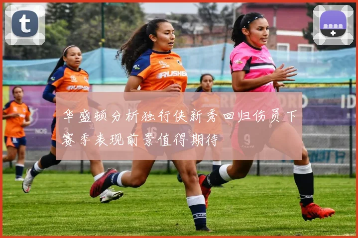 华盛顿分析独行侠新秀回归伤员下赛季表现前景值得期待