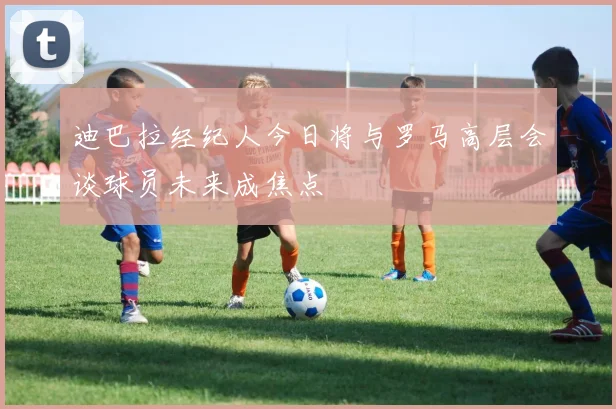 迪巴拉经纪人今日将与罗马高层会谈球员未来成焦点