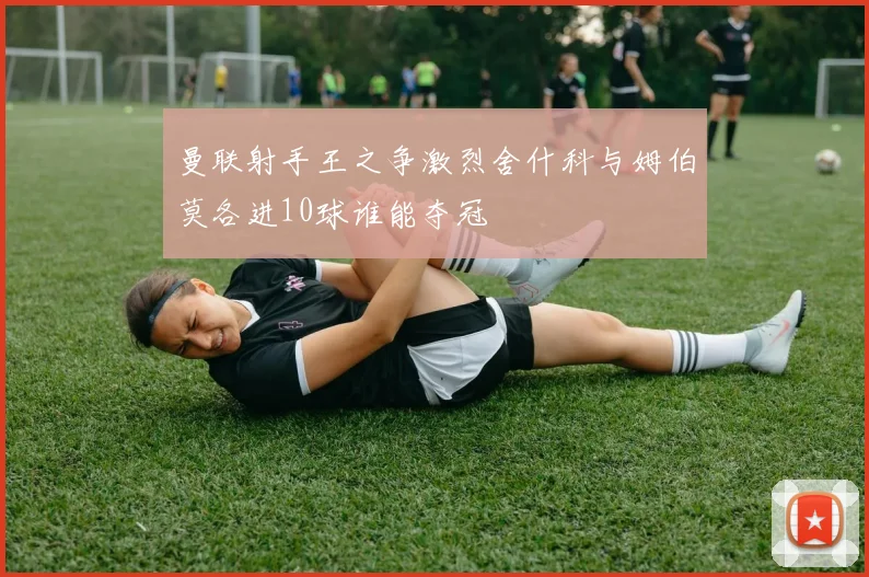 曼联射手王之争激烈舍什科与姆伯莫各进10球谁能夺冠