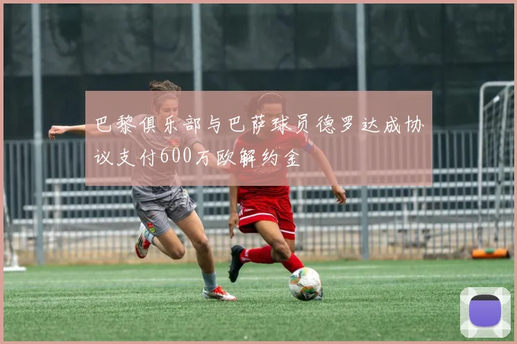 巴黎俱乐部与巴萨球员德罗达成协议支付600万欧解约金