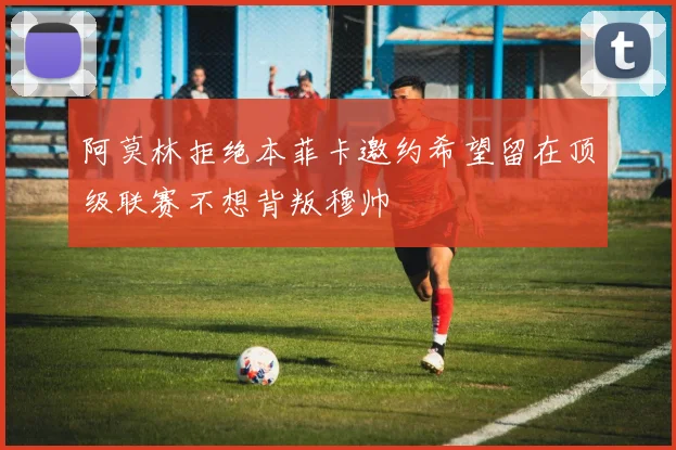 阿莫林拒绝本菲卡邀约希望留在顶级联赛不想背叛穆帅