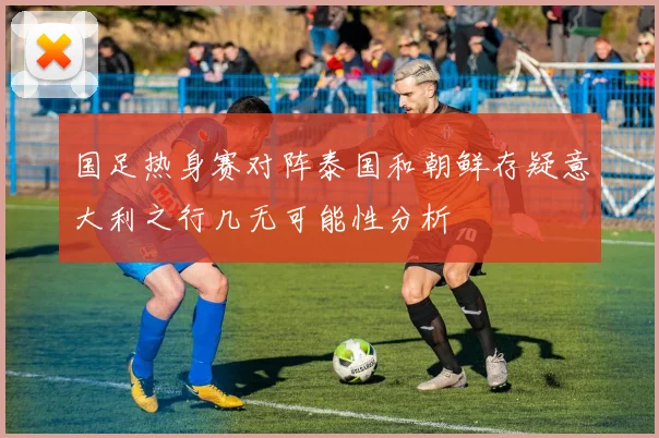 国足热身赛对阵泰国和朝鲜存疑意大利之行几无可能性分析