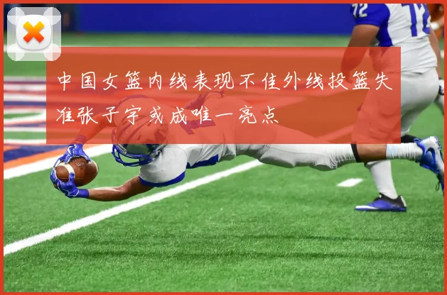中国女篮内线表现不佳外线投篮失准张子宇或成唯一亮点
