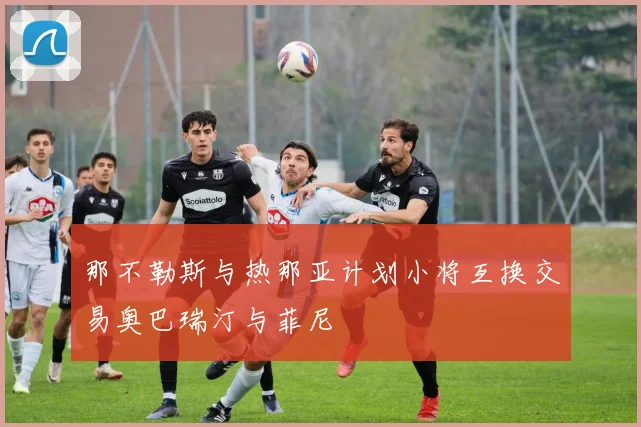 那不勒斯与热那亚计划小将互换交易奥巴瑞汀与菲尼