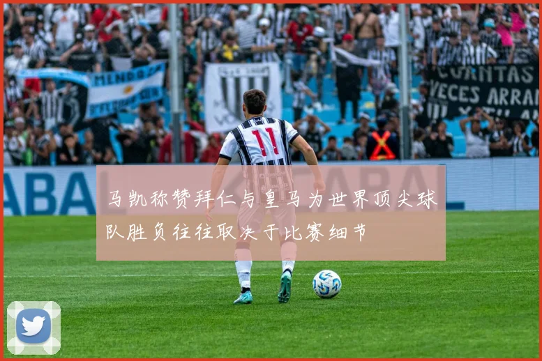 马凯称赞拜仁与皇马为世界顶尖球队胜负往往取决于比赛细节