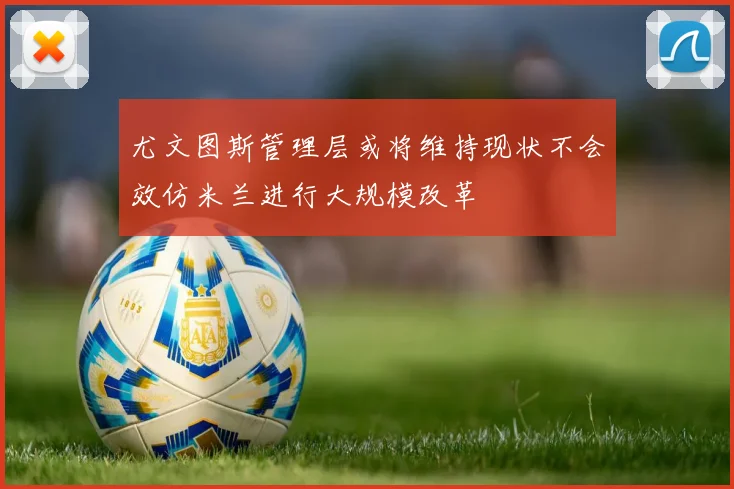 尤文图斯管理层或将维持现状不会效仿米兰进行大规模改革