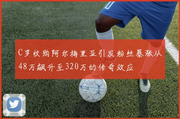 C罗收购阿尔梅里亚引发粉丝暴涨从48万飙升至320万的传奇效应