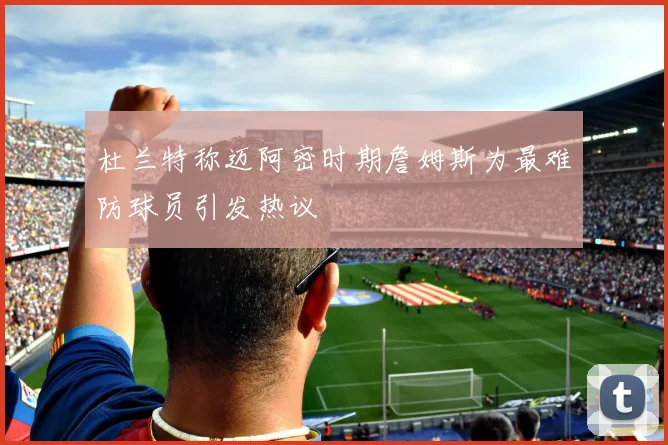 杜兰特称迈阿密时期詹姆斯为最难防球员引发热议