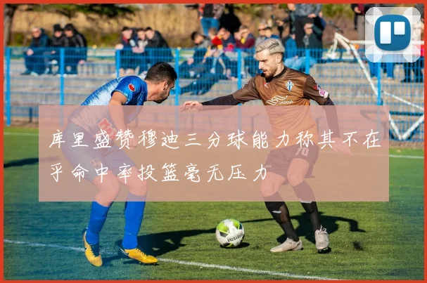库里盛赞穆迪三分球能力称其不在乎命中率投篮毫无压力