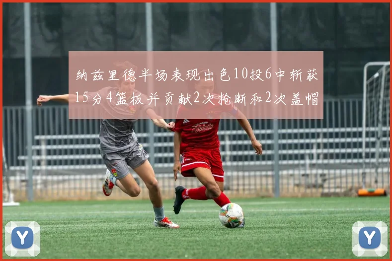 纳兹里德半场表现出色10投6中斩获15分4篮板并贡献2次抢断和2次盖帽