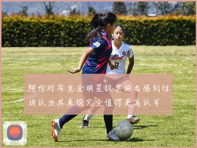 阿伦对布克全明星投票排名感到惊讶认为其表现完全值得更高认可