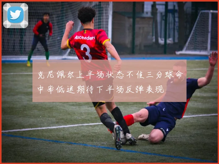 克尼佩尔上半场状态不佳三分球命中率低迷期待下半场反弹表现