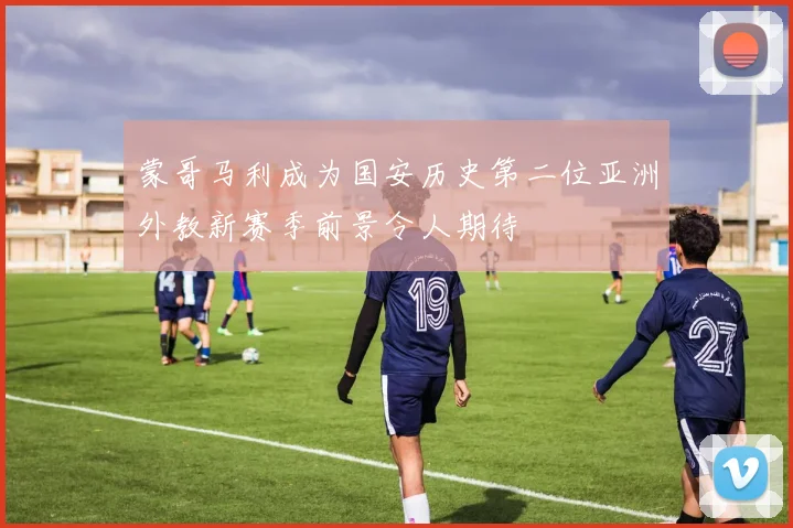 蒙哥马利成为国安历史第二位亚洲外教新赛季前景令人期待