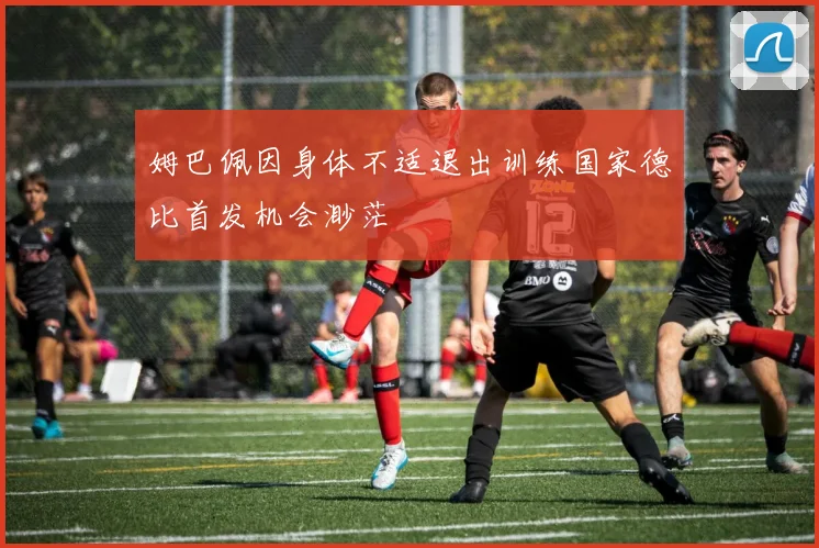 姆巴佩因身体不适退出训练国家德比首发机会渺茫