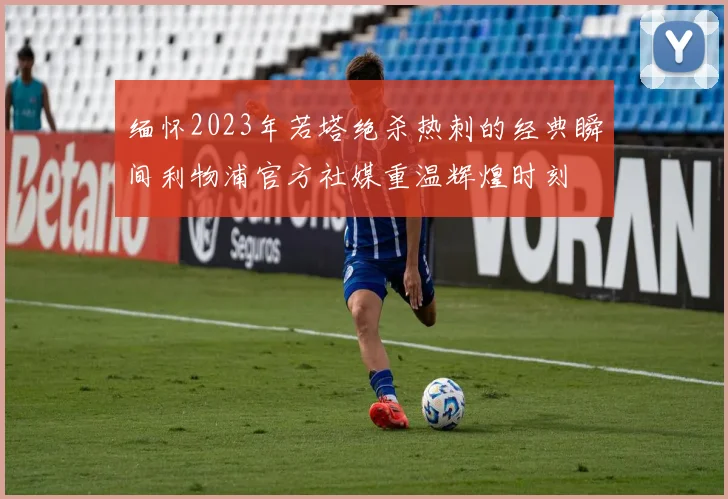 缅怀2023年若塔绝杀热刺的经典瞬间利物浦官方社媒重温辉煌时刻