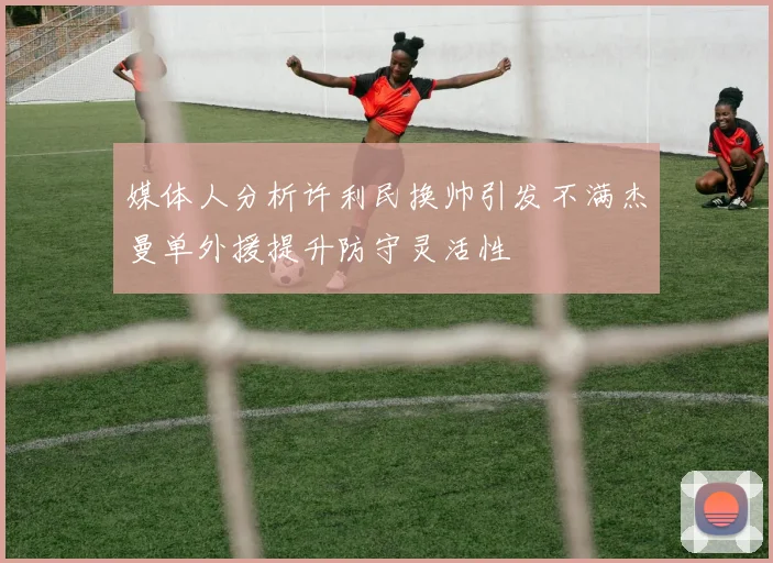 媒体人分析许利民换帅引发不满杰曼单外援提升防守灵活性