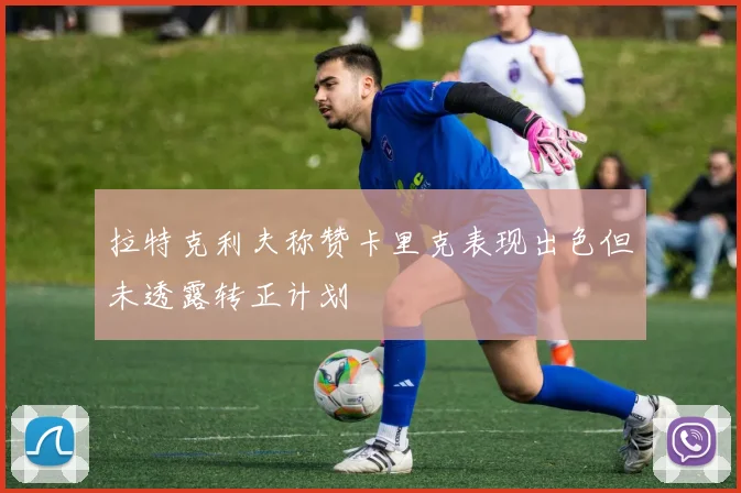 拉特克利夫称赞卡里克表现出色但未透露转正计划