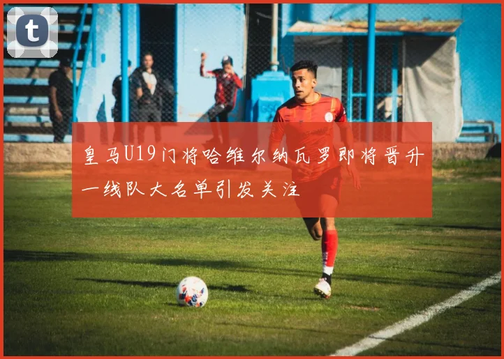 皇马U19门将哈维尔纳瓦罗即将晋升一线队大名单引发关注