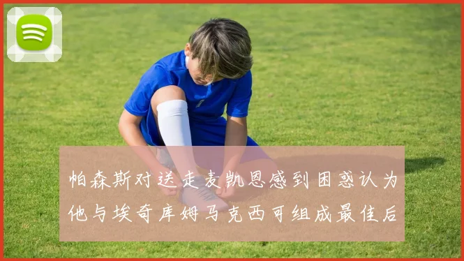 帕森斯对送走麦凯恩感到困惑认为他与埃奇库姆马克西可组成最佳后场组合