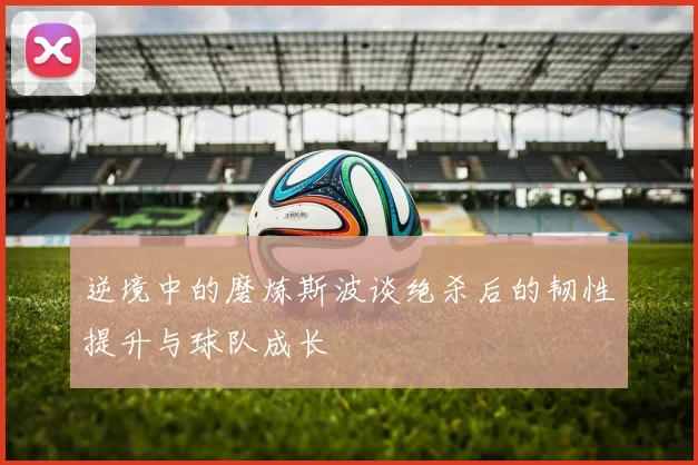 逆境中的磨炼斯波谈绝杀后的韧性提升与球队成长