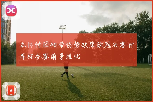 本怀特因韧带伤势缺席欧冠决赛世界杯参赛前景堪忧