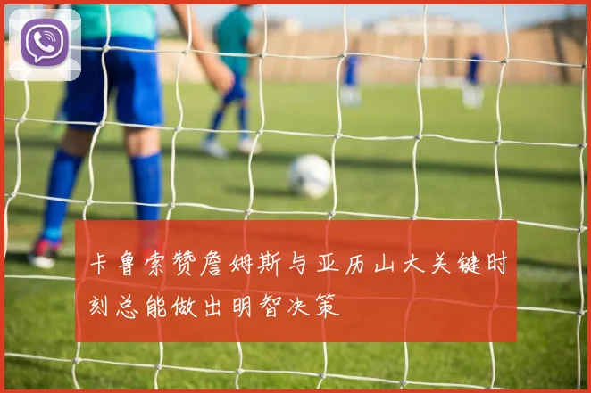 卡鲁索赞詹姆斯与亚历山大关键时刻总能做出明智决策