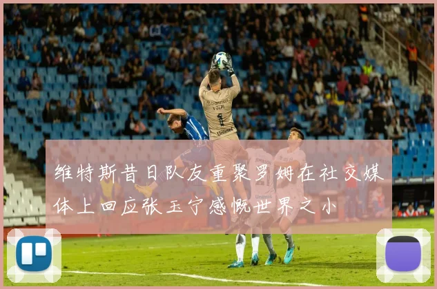 维特斯昔日队友重聚罗姆在社交媒体上回应张玉宁感慨世界之小