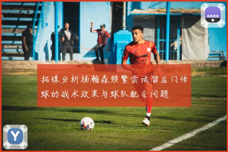拓媒分析杨瀚森频繁尝试溜后门传球的战术效果与球队配合问题