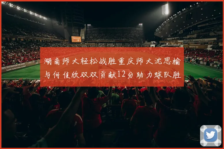 湖南师大轻松战胜重庆师大沈思榆与何佳欣双双贡献12分助力球队胜利