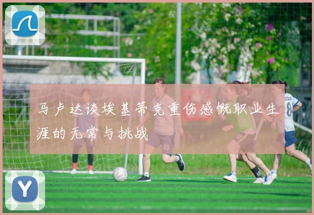 马卢达谈埃基蒂克重伤感慨职业生涯的无常与挑战
